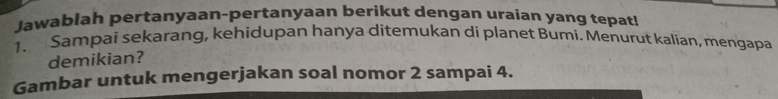 Jawablah pertanyaan-pertanyaan berikut dengan uraian yang tepat! 
1. Sampai sekarang, kehidupan hanya ditemukan di planet Bumi. Menurut kalian, mengapa 
demikian? 
Gambar untuk mengerjakan soal nomor 2 sampai 4.