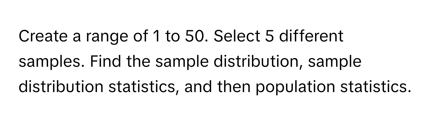 Create a range of 1 to 50. Select 5 different samples. Find the sample distribution, sample distribution statistics, and then population statistics.