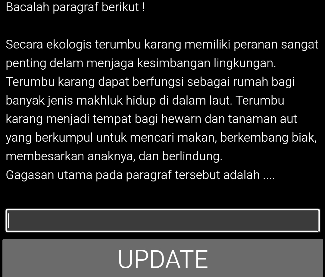 Bacalah paragraf berikut ! 
Secara ekologis terumbu karang memiliki peranan sangat 
penting delam menjaga kesimbangan lingkungan. 
Terumbu karang dapat berfungsi sebagai rumah bagi 
banyak jenis makhluk hidup di dalam laut. Terumbu 
karang menjadi tempat bagi hewarn dan tanaman aut 
yang berkumpul untuk mencari makan, berkembang biak, 
membesarkan anaknya, dan berlindung. 
Gagasan utama pada paragraf tersebut adalah .... 
UPDATE