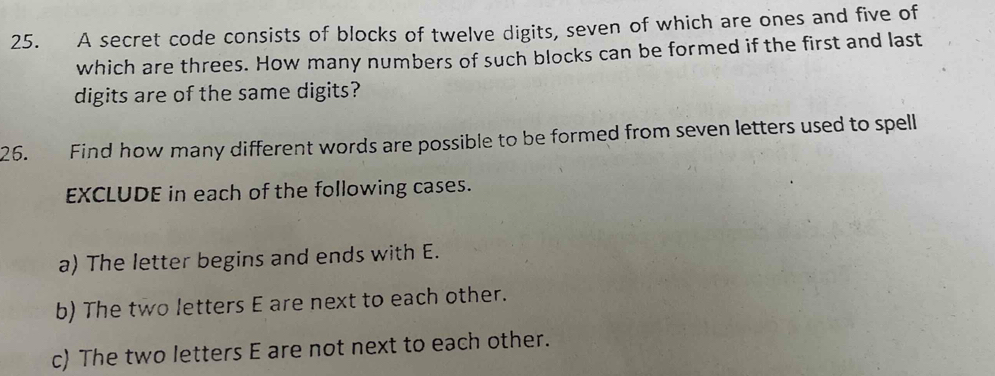 A secret code consists of blocks of twelve digits, seven of which are ones and five of 
which are threes. How many numbers of such blocks can be formed if the first and last 
digits are of the same digits? 
26. Find how many different words are possible to be formed from seven letters used to spell 
EXCLUDE in each of the following cases. 
a) The letter begins and ends with E. 
b) The two letters E are next to each other. 
c) The two letters E are not next to each other.