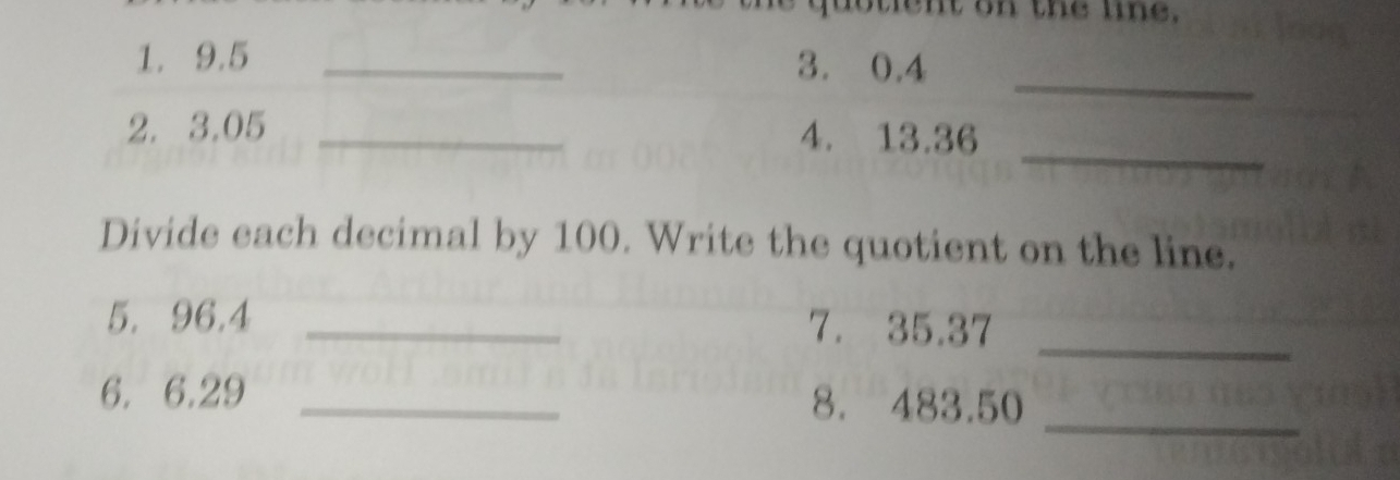 nt on the une. 
_ 
1. 9.5 _3. 0.4
_ 
2. 3,05 _4. 13.36
Divide each decimal by 100. Write the quotient on the line. 
_ 
5. 96.4 _7. 35.37
6. 6.29 _8. 483.50
_