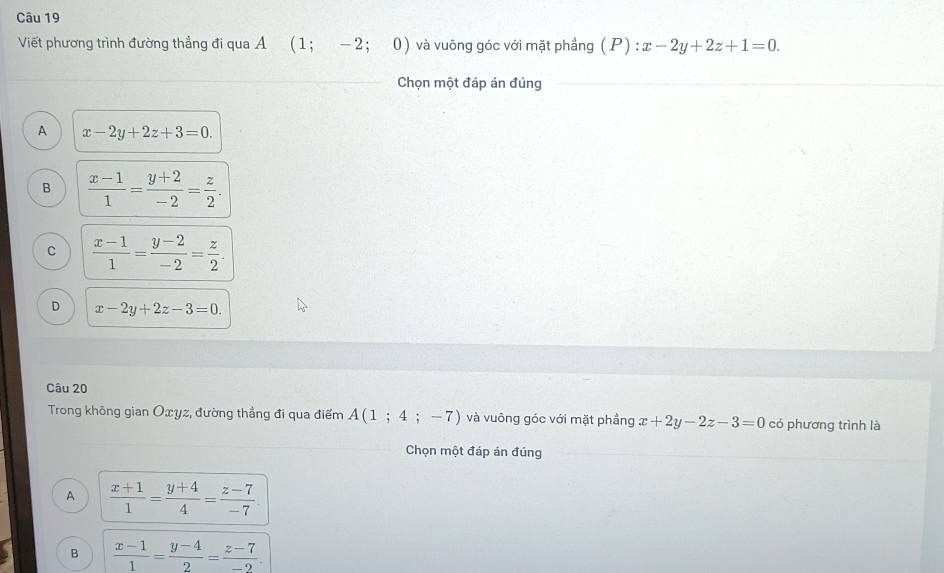 Viết phương trình đường thẳng đi qua Á (1;-2;0 ) và vuông góc với mặt phẳng ( P) ):x-2y+2z+1=0. 
Chọn một đáp án đúng
A x-2y+2z+3=0.
B  (x-1)/1 = (y+2)/-2 = z/2 .
C  (x-1)/1 = (y-2)/-2 = z/2 .
D x-2y+2z-3=0. 
Câu 20
Trong không gian Oxyz, đường thẳng đi qua điểm A(1;4;-7) và vuông góc với mặt phầng x+2y-2z-3=0 có phương trình là
Chọn một đáp án đúng
A  (x+1)/1 = (y+4)/4 = (z-7)/-7 
B  (x-1)/1 = (y-4)/2 = (z-7)/-2 .