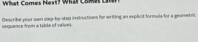 What Comes Next? What Comes Later? 
Describe your own step-by-step instructions for writing an explicit formula for a geometric 
sequence from a table of values.