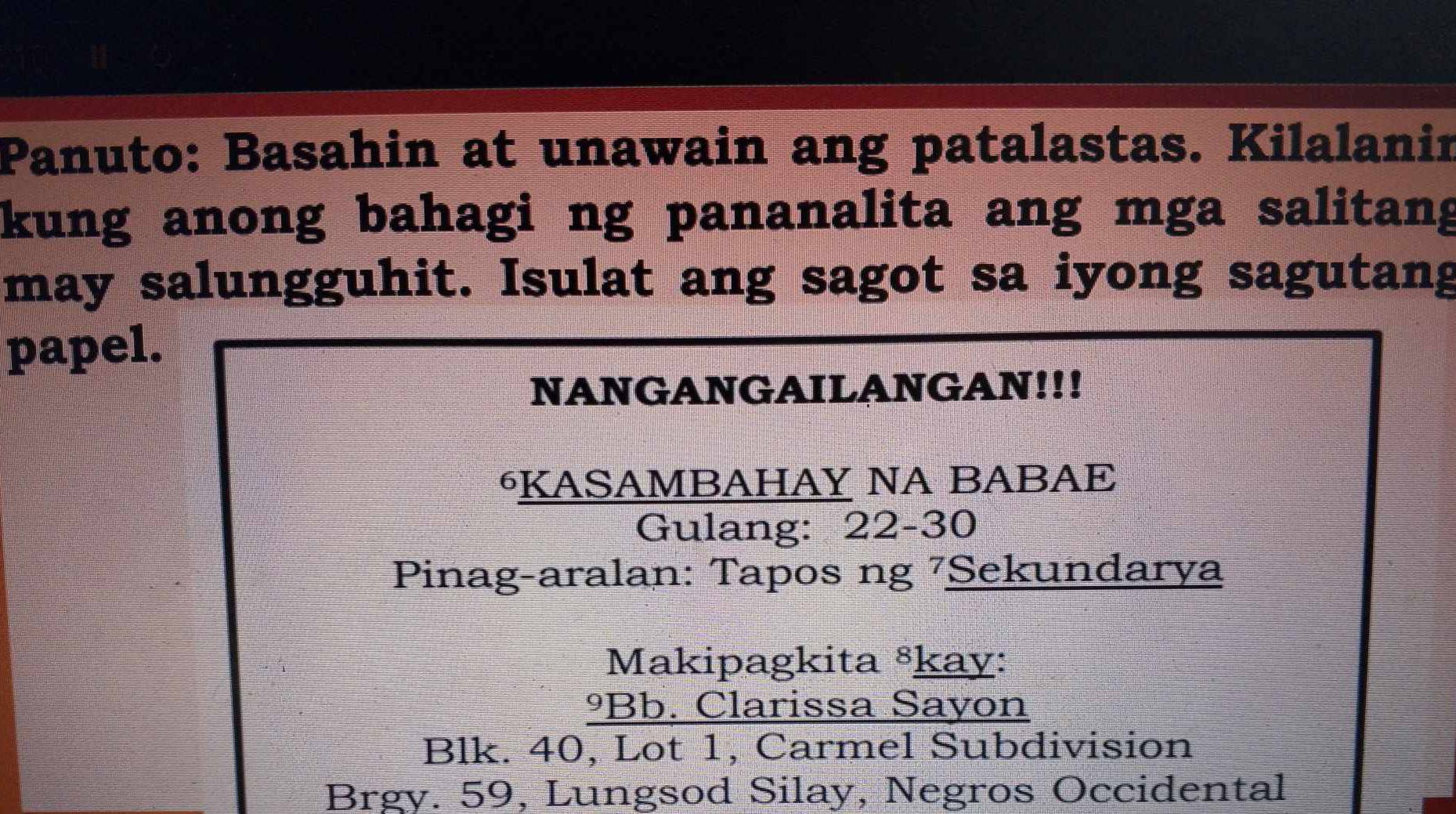 Panuto: Basahin at unawain ang patalastas. Kilalanin
kung anong bahagi ng pananalita ang mga salitang
may salungguhit. Isulat ang sagot sa iyong sagutang
papel.
NANGANGAILANGAN!!!
⁶KASAMBAHAY NA BABAE
Gulang: 22-30
Pinag-aralan: Tapos ng 7Sekundarya
Makipagkita ⁸kay:
ºBb. Clarissa Sayon
Blk. 40, Lot 1, Carmel Subdivision
Brgy. 59, Lungsod Silay, Negros Occidental