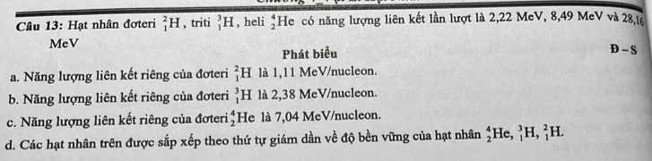 Hạt nhân đơteri _1^(2H , triti _1^3H , heli beginarray)r 4 2endarray He có năng lượng liên kết lần lượt là 2, 22 MeV, 8, 49 MeV và 28, 16
MeV
Phát biểu
D-S
a. Năng lượng liên kết riêng của đơteri _1^(2H là 1,11 MeV/nucleon.
b. Năng lượng liên kết riêng của đơteri _1^3H là 2,38 MeV/nucleon.
c. Năng lượng liên kết riêng của đơteri He là 7,04 MeV/nucleon. beginarray)r 4 2endarray
d. Các hạt nhân trên được sắp xếp theo thứ tự giám dần về độ bền vững của hạt nhân _2^4He, _1^3H, _1^2H.