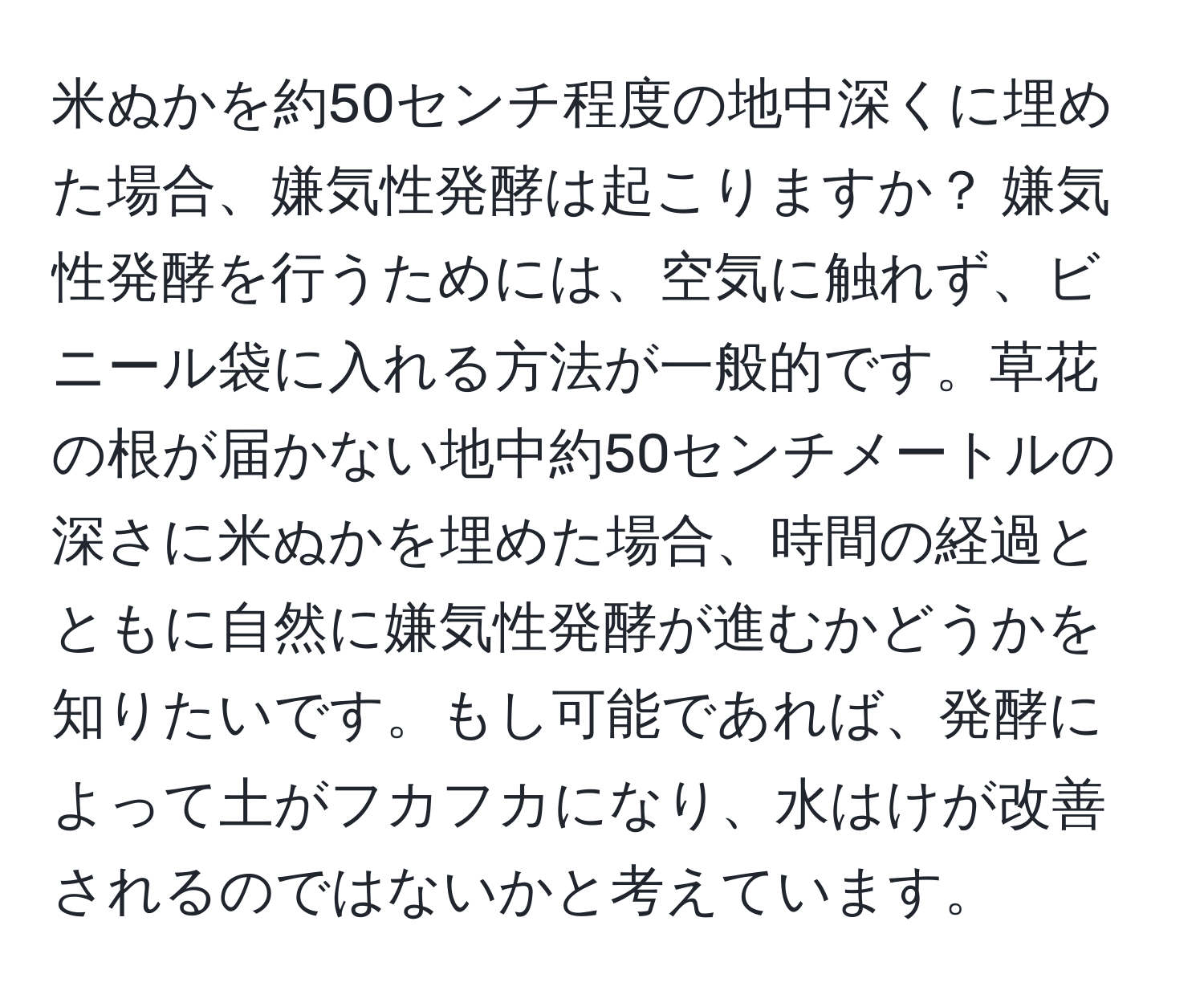 米ぬかを約50センチ程度の地中深くに埋めた場合、嫌気性発酵は起こりますか？ 嫌気性発酵を行うためには、空気に触れず、ビニール袋に入れる方法が一般的です。草花の根が届かない地中約50センチメートルの深さに米ぬかを埋めた場合、時間の経過とともに自然に嫌気性発酵が進むかどうかを知りたいです。もし可能であれば、発酵によって土がフカフカになり、水はけが改善されるのではないかと考えています。