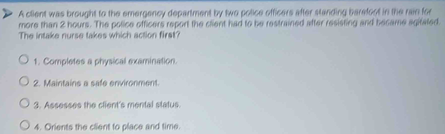 A client was brought to the emergency department by two police officers after standing barefoct in the rain for 
more than 2 hours. The police officers report the client had to be restrained after resisting and became agifated. 
The intake nurse takes which action first? 
1. Completes a physical examination. 
2. Maintains a safe environment. 
3. Assesses the client's mental status. 
4. Orients the client to place and time.