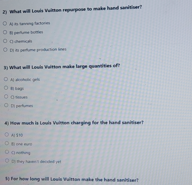 What will Louis Vuitton repurpose to make hand sanitiser?
A) its tanning factories
B) perfume bottles
C) chemicals
D) its perfume production lines
3) What will Louis Vuitton make large quantities of?
A) alcoholic gels
B) bags
C) tissues
D) perfumes
4) How much is Louis Vuitton charging for the hand sanitiser?
A) $10
B) one euro
C) nothing
D) they haven't decided yet
5) For how long will Louis Vuitton make the hand sanitiser?