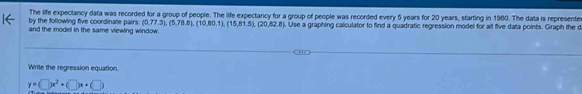 The life expectancy data was recorded for a group of people. The life expectancy for a group of people was recorded every 5 years for 20 years, starting in 1980. The data is represente 
by the following five coordinate pairs: (0,77.3), (5,78.8), (10,80.1),(15,81.5), (20,82.8). Use a graphing calculator to find a quadratic regression model for all five data points. Graph the d 
and the model in the same viewing window. 
Write the regression equation.
y=(□ )x^2+(□ )x+(□ )