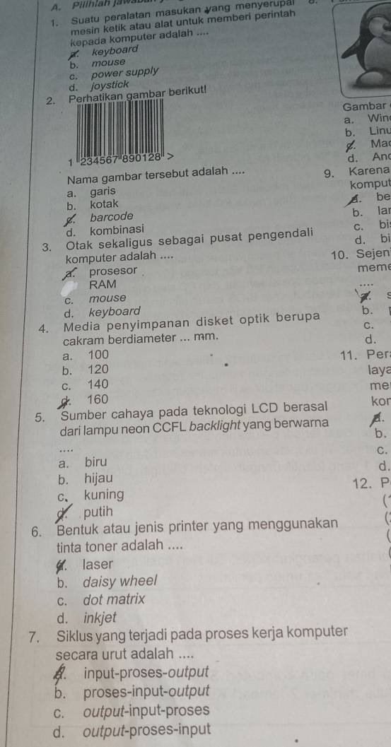 Pillhiah jawa b
1. Suatu peralatan masukan yang menyerupa
mesin ketik atau alat untuk memberi perintah
keyboard kepada komputer adalah ....
b. mouse
c. power supply
d. joystick
2. Perhatikan gambar berikut!
Gambar
a. Win
b. Linu
1 '' 234567 '' 890128 '' : g. Ma
Nama gambar tersebut adalah .... d. An
a. garis 9. Karena
b. kotak komput
barcode a. be
d. kombinasi b. lar
3. Otak sekaligus sebagai pusat pengendali c. bi
d. bi
komputer adalah .... 10. Sejen
a prosesor
meme
RAM
c. mouse

d. keyboard
4. Media penyimpanan disket optik berupa b.
C.
cakram berdiameter ... mm.
d.
a. 100 11. Per
b. 120
c. 140 laya
me
160
5. Sumber cahaya pada teknologi LCD berasal kor
dari lampu neon CCFL backlight yang berwarna A
. . b.
C.
a. biru
d.
b. hijau
c、 kuning 12. P

putih
6. Bentuk atau jenis printer yang menggunakan
tinta toner adalah ....
laser
b. daisy wheel
c. dot matrix
d. inkjet
7. Siklus yang terjadi pada proses kerja komputer
secara urut adalah ....
. input-proses-output
b. proses-input-output
c. output-input-proses
d. output-proses-input