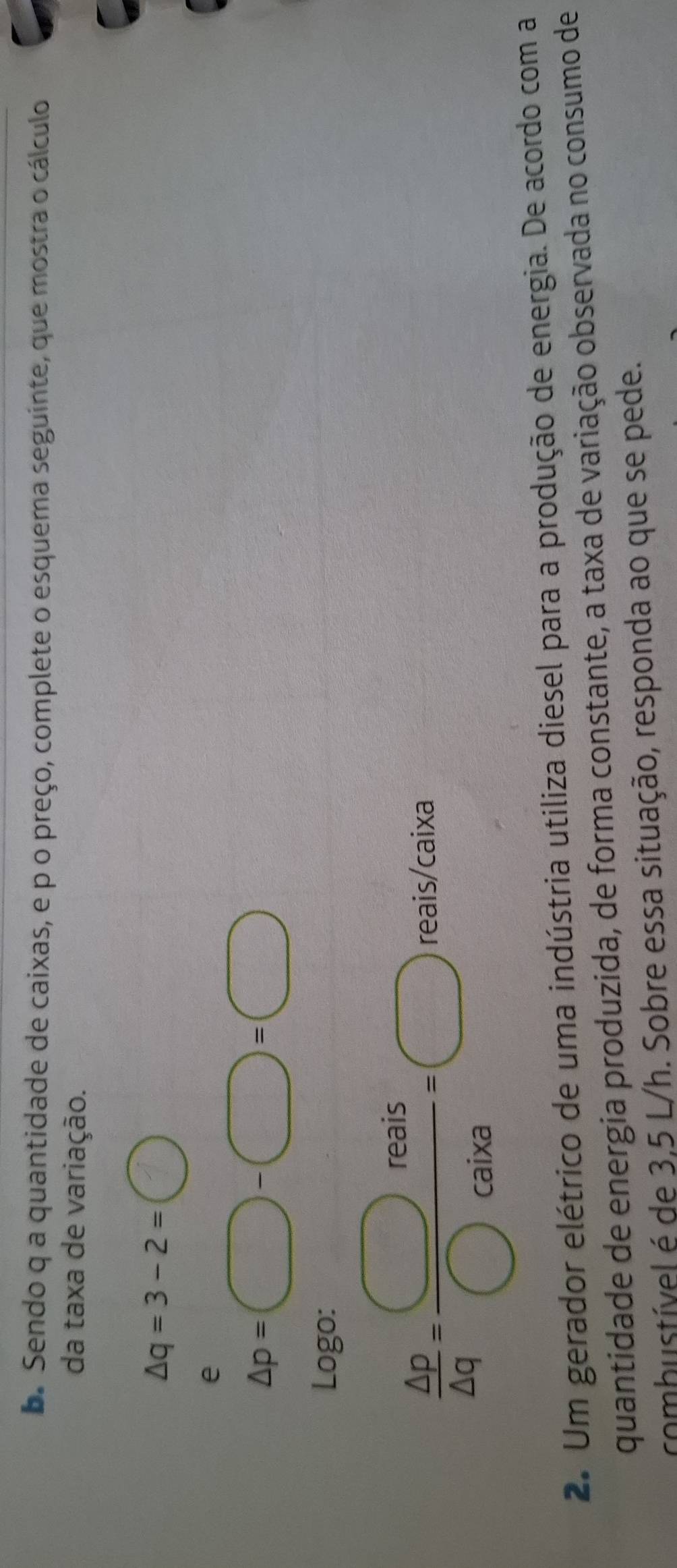 Sendo q a quantidade de caixas, e p o preço, complete o esquema seguinte, que mostra o cálculo 
da taxa de variação.
△ q=3-2=bigcirc
e
△ p=□ -□ =□
Logo:
 △ p/△ q = □ reais/□ caira =□ eais/caix a 
r 
2. Um gerador elétrico de uma indústria utiliza diesel para a produção de energia. De acordo com a 
quantidade de energia produzida, de forma constante, a taxa de variação observada no consumo de 
combustível é de 3,5 L/h. Sobre essa situação, responda ao que se pede.