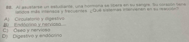 Al asustarse un estudiante, una hormona se libera en su sangre. Su corazón tiene
latidos más intensos y frecuentes. ¿Qué sistemas intervienen en su reacción?
A) Circulatorio y digestivo
B) Endócrino y nervioso
C) Óseo y nervioso
D) Digestivo y endócrino