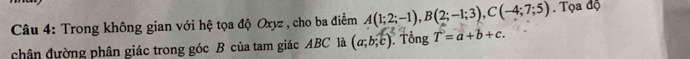 Trong không gian với hệ tọa độ Oxyz , cho ba điểm A(1;2;-1), B(2;-1;3), C(-4;7;5). Tọa độ 
chân đường phân giác trong góc B của tam giác ABC là (a;b;c). Tổng T=a+b+c.