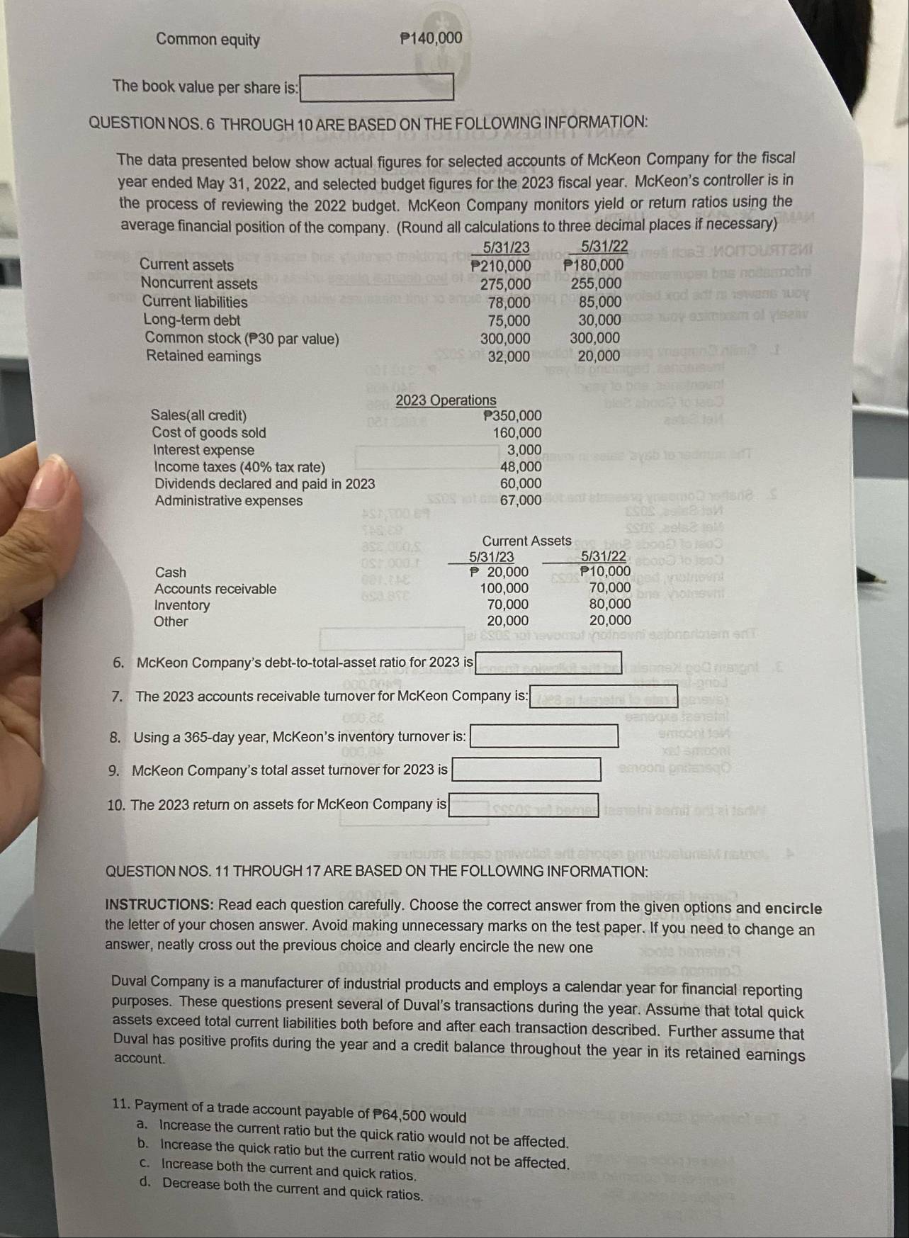 Common equity P140,000
The book value per share is: 1000° 270°
QUESTION NOS. 6 THROUGH 10 ARE BASED ON THE FOLLOWING INFORMATION:
The data presented below show actual figures for selected accounts of McKeon Company for the fiscal
year ended May 31, 2022, and selected budget figures for the 2023 fiscal year. McKeon's controller is in
the process of reviewing the 2022 budget. McKeon Company monitors yield or return ratios using the
average financial position of the company. (Round all calculations to three decimal places if necessary)
5/31/23 5/31/22
Current assets P210,000 P180,000
Noncurrent assets 275,000 255,000
Current liabilities 78,000 85,000
Long-term debt 75,000 30.000
Common stock (P30 par value) 300,000 300,000
Retained eamings 32,000 20,000
2023 Operations
Sales(all credit) P350,000
Cost of goods sold 160,000
Interest expense 3,000
Income taxes (40% tax rate) 48,000
Dividends declared and paid in 2023 60,000
Administrative expenses 67,000
Current Assets
5/31/23 5/31/22
Cash P 20,000 P10,000
Accounts receivable 100,000 70,000
Inventory 70,000 80,000
Other 20,000 20,000
6. McKeon Company's debt-to-total-asset ratio for 2023 is □
7. The 2023 accounts receivable turnover for McKeon Company is: :□
8. Using a 365-day year, McKeon's inventory turnover is: □
9. McKeon Company’s total asset turnover for 2023 is □
10. The 2023 return on assets for McKeon Company is □
QUESTION NOS. 11 THROUGH 17 ARE BASED ON THE FOLLOWING INFORMATION:
INSTRUCTIONS: Read each question carefully. Choose the correct answer from the given options and encircle
the letter of your chosen answer. Avoid making unnecessary marks on the test paper. If you need to change an
answer, neatly cross out the previous choice and clearly encircle the new one
Duval Company is a manufacturer of industrial products and employs a calendar year for financial reporting
purposes. These questions present several of Duval's transactions during the year. Assume that total quick
assets exceed total current liabilities both before and after each transaction described. Further assume that
Duval has positive profits during the year and a credit balance throughout the year in its retained earnings
account.
11. Payment of a trade account payable of P64,500 would
a. Increase the current ratio but the quick ratio would not be affected.
b. Increase the quick ratio but the current ratio would not be affected.
c. Increase both the current and quick ratios.
d. Decrease both the current and quick ratios.