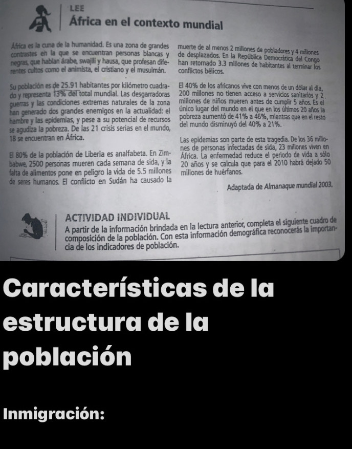 LEE
África en el contexto mundial
África es la cuna de la humanidad. Es una zona de grandes muerte de al menos 2 millones de pobladores y 4 millones
contrastes en la que se encuentran personas blancas y de desplazados. En la República Democrática del Congo
negras, que hablan árabe, swajili y hausa, que profesan dife- han retornado 3.3 millones de habitantes al terminar los
rentes cultos como el animista, el cristiano y el musulmán. conflictos bélicos.
Su población es de 25.91 habitantes por kilómetro cuadra- El 40% de los africanos vive con menos de un dólar al día,
do y representa 13% del total mundial. Las desgarradoras 200 millones no tienen acceso a servicios sanitarios y 2.
guerras y las condiciones extremas naturales de la zona millones de niños mueren antes de cumplir 5 años. Es el
han generado dos grandes enemigos en la actualidad: el único lugar del mundo en el que en los últimos 20 años la
hambre y las epidernias, y pese a su potencial de recursos pobreza aumentó de 41% a 46%, mientras que en el resto
se agudiza la pobreza. De las 21 crisis serias en el mundo, del mundo disminuyó del 40% a 21%.
18 se encuentran en África. Las epidemias son parte de esta tragedia. De los 36 millo-
nes de personas infectadas de sida, 23 millones viven en
El 80% de la población de Liberia es analfabeta. En Zim- África. La enfermedad reduce el periodo de vida a sólo
babwe, 2500 personas mueren cada semana de sida, y la 20 años y se calcula que para el 2010 habrá dejado 50
falta de alimentos pone en peligro la vida de 5.5 millones millones de huérfanos.
de seres humanos. El conflicto en Sudán ha causado la
Adaptada de Almanaque mundial 2003,
ACTIVIDAD INDIVIDUAL
A partir de la información brindada en la lectura anterior, completa el siguiente cuadro de
composición de la población. Con esta información demográfica reconocerás la importan-
cia de los indicadores de población.
Características de la
estructura de la
población
Inmigración: