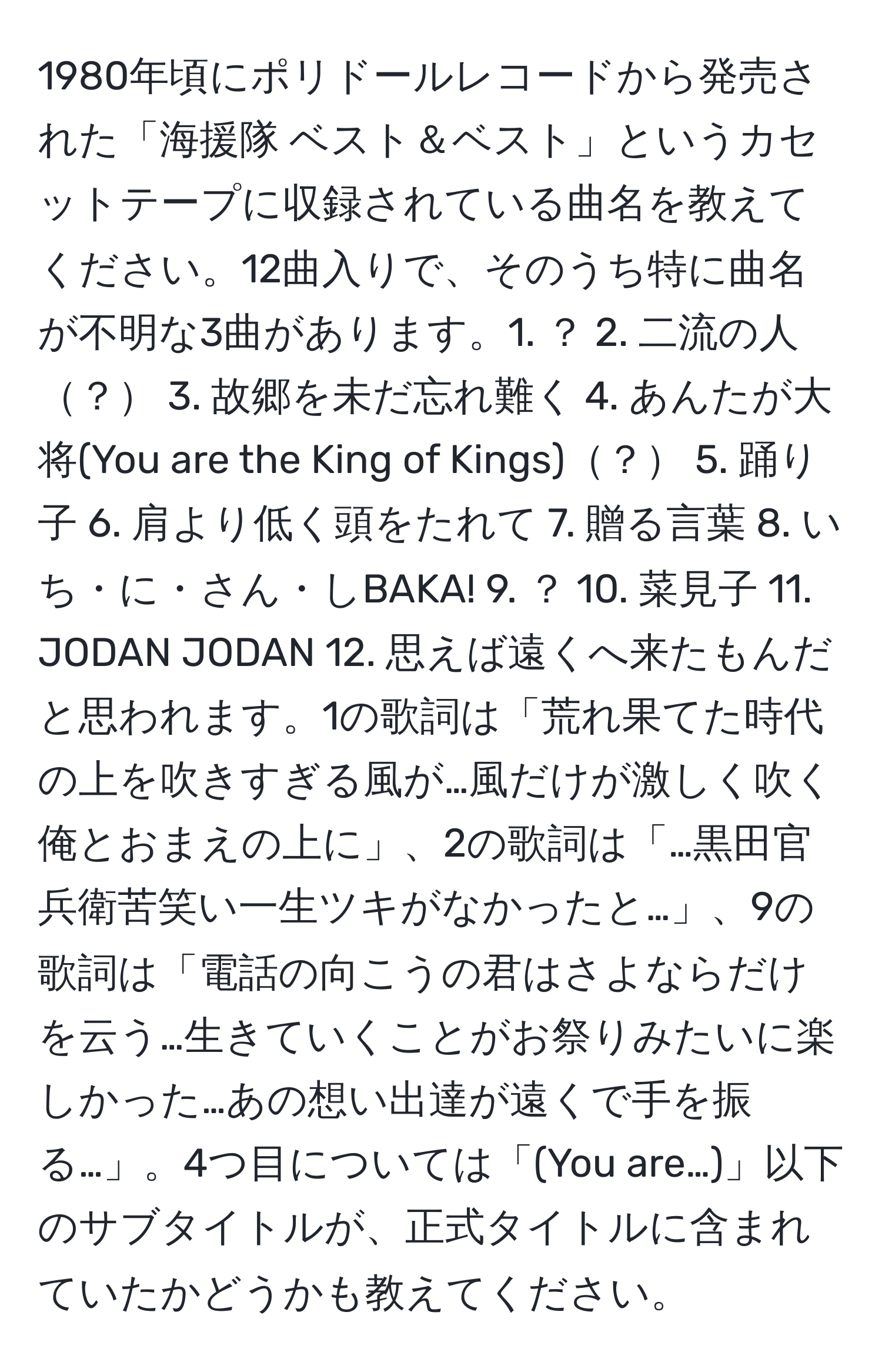 1980年頃にポリドールレコードから発売された「海援隊 ベスト＆ベスト」というカセットテープに収録されている曲名を教えてください。12曲入りで、そのうち特に曲名が不明な3曲があります。1. ？ 2. 二流の人？ 3. 故郷を未だ忘れ難く 4. あんたが大将(You are the King of Kings)？ 5. 踊り子 6. 肩より低く頭をたれて 7. 贈る言葉 8. いち・に・さん・しBAKA! 9. ？ 10. 菜見子 11. JODAN JODAN 12. 思えば遠くへ来たもんだ と思われます。1の歌詞は「荒れ果てた時代の上を吹きすぎる風が…風だけが激しく吹く　　俺とおまえの上に」、2の歌詞は「…黒田官兵衛苦笑い一生ツキがなかったと…」、9の歌詞は「電話の向こうの君はさよならだけを云う…生きていくことがお祭りみたいに楽しかった…あの想い出達が遠くで手を振る…」。4つ目については「(You are…)」以下のサブタイトルが、正式タイトルに含まれていたかどうかも教えてください。