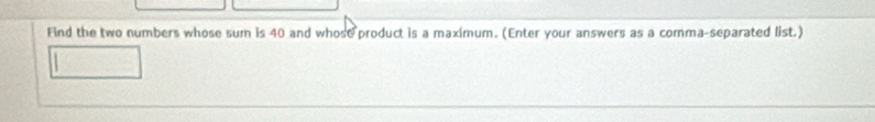 Find the two numbers whose sum is 40 and whose product is a maximum. (Enter your answers as a comma-separated list.)