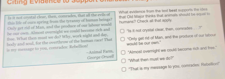 Citing Evidence to Suppo 
Is it not crystal clear, then, comrades, that all the evils of What evidence from the text best supports the idea 
this life of ours spring from the tyranny of human beings? that Old Major thinks that animals should be equal to 
Only get rid of Man, and the produce of our labour would humans? Check all that apply. 
be our own. Almost overnight we could become rich and 
free. What then must we do? Why, work night and day, "Is it not crystal clear, then, comrades . . .?" 
body and soul, for the overthrow of the human race! That "Only get rid of Man, and the produce of our labour 
is my message to you, comrades: Rebellion! would be our own." 
-Animal Farm, "Almost overnight we could become rich and free." 
George Orwell 
"What then must we do?" 
"That is my message to you, comrades: Rebellion!'