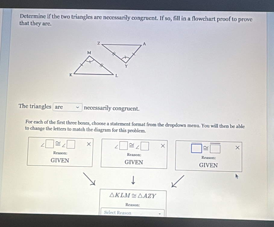 Determine if the two triangles are necessarily congruent. If so, fill in a flowchart proof to prove
that they are.
The triangles are necessarily congruent.
For each of the first three boxes, choose a statement format from the dropdown menu. You will then be able
to change the letters to match the diagram for this problem.
∠ □ ≌ ∠ □ * ∠ □ ≌ ∠ □ * overline □ ≌ overline □  * 
Reason: Reason:
Reason:
GIVEN GIVEN GIVEN
△ KLM≌ △ AZY
Reason:
Select Reason