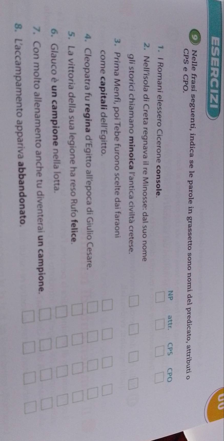 ESERCIZI 
JV 
) Nelle frasi seguenti, indica se le parole in grassetto sono nomi del predicato, attributi o 
CPS e CPO. 
NP attr. CPS CPO 
1. I Romani elessero Cicerone console. 
2. Nell’isola di Creta regnava il re Minosse: dal suo nome 
gli storici chiamano minoica l'antica civiltà cretese. 
3. Prima Menfi, poi Tebe furono scelte dai faraoni 
come capitali dell’Egitto. 
4. Cleopatra fu regina d’Egitto all’epoca di Giulio Cesare. 
5. La vittoria della sua legione ha reso Rufo felice. 
6. Glauco è un campione nella lotta. 
7. Con molto allenamento anche tu diventerai un campione. 
8. L’accampamento appariva abbandonato.
