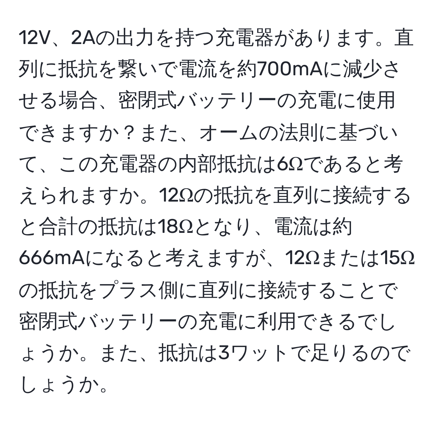 12V、2Aの出力を持つ充電器があります。直列に抵抗を繋いで電流を約700mAに減少させる場合、密閉式バッテリーの充電に使用できますか？また、オームの法則に基づいて、この充電器の内部抵抗は6Ωであると考えられますか。12Ωの抵抗を直列に接続すると合計の抵抗は18Ωとなり、電流は約666mAになると考えますが、12Ωまたは15Ωの抵抗をプラス側に直列に接続することで密閉式バッテリーの充電に利用できるでしょうか。また、抵抗は3ワットで足りるのでしょうか。