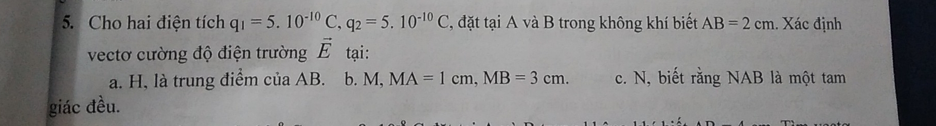 Cho hai điện tích q_1=5.10^(-10) C. q_2=5.10^(-10)C , đặt tại A và B trong không khí biết AB=2cm. Xác định 
vectơ cường độ điện trường vector E tại: 
a. H, là trung điểm của AB. b. M, MA=1 cm. , MB=3cm. c. N, biết rằng NAB là một tam 
giác đều.