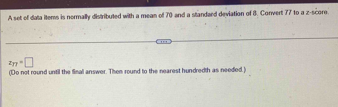 A set of data items is normally distributed with a mean of 70 and a standard deviation of 8. Convert 77 to a z-score.
z_77=□
(Do not round until the final answer. Then round to the nearest hundredth as needed.)