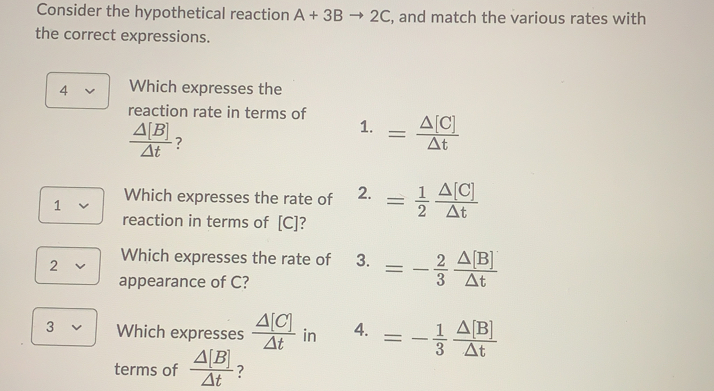 Consider the hypothetical reaction A+3Bto 2C , and match the various rates with
the correct expressions.
4 Which expresses the
reaction rate in terms of 1. = △ [C]/△ t 
 △ [B]/△ t  ?
1 Which expresses the rate of 2. = 1/2  △ [C]/△ t 
reaction in terms of [C]?
2 Which expresses the rate of 3. =- 2/3  △ [B]/△ t 
appearance of C?
3 Which expresses  △ [C]/△ t  in 4. =- 1/3  △ [B]/△ t 
terms of  △ [B]/△ t  ?