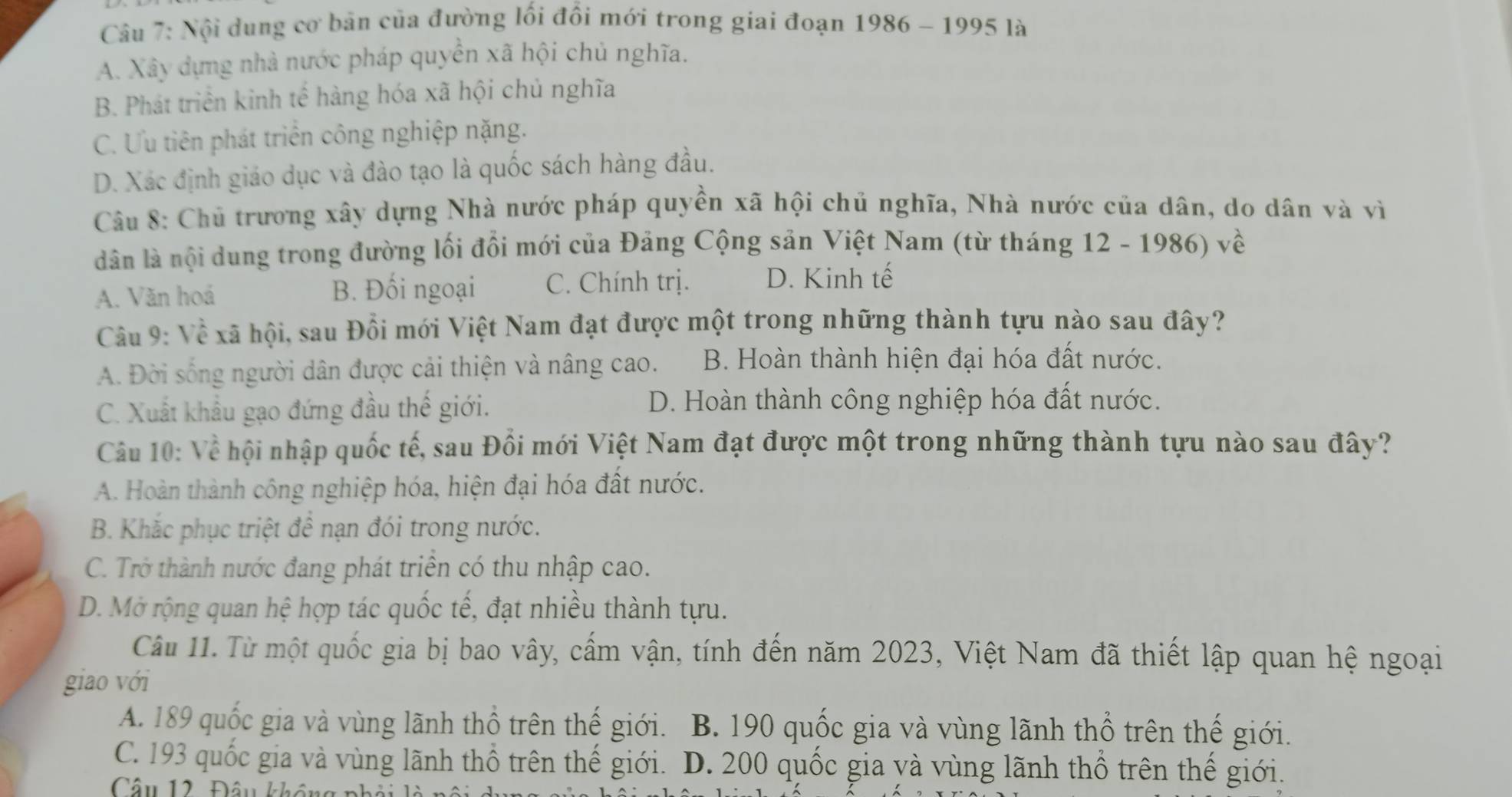 Nội dung cơ bản của đường lối đổi mới trong giai đoạn 1986 - 1995 là
A. Xây dựng nhà nước pháp quyền xã hội chủ nghĩa.
B. Phát triển kinh tế hàng hóa xã hội chủ nghĩa
C. Ưu tiên phát triển công nghiệp nặng.
D. Xác định giáo dục và đào tạo là quốc sách hàng đầu.
Câu 8: Chủ trương xây dựng Nhà nước pháp quyền xã hội chủ nghĩa, Nhà nước của dân, do dân và vì
dân là nội dung trong đường lối đồi mới của Đảng Cộng sản Việt Nam (từ tháng 12 - 1986) về
A. Văn hoá B. Đối ngoại C. Chính trị. D. Kinh tế
Câu 9: Về xã hội, sau Đổi mới Việt Nam đạt được một trong những thành tựu nào sau đây?
A. Đời sống người dân được cải thiện và nâng cao. B. Hoàn thành hiện đại hóa đất nước.
C. Xuất khẩu gạo đứng đầu thế giới. D. Hoàn thành công nghiệp hóa đất nước.
Câu 10: Về hội nhập quốc tế, sau Đồi mới Việt Nam đạt được một trong những thành tựu nào sau đây?
A. Hoàn thành công nghiệp hóa, hiện đại hóa đất nước.
B. Khắc phục triệt để nạn đói trong nước.
C. Trở thành nước đang phát triền có thu nhập cao.
D. Mở rộng quan hệ hợp tác quốc tế, đạt nhiều thành tựu.
Câu 1. Từ một quốc gia bị bao vây, cấm vận, tính đến năm 2023, Việt Nam đã thiết lập quan hệ ngoại
giao với
A. 189 quốc gia và vùng lãnh thổ trên thế giới. B. 190 quốc gia và vùng lãnh thổ trên thế giới.
C. 193 quốc gia và vùng lãnh thổ trên thế giới. D. 200 quốc gia yà vùng lãnh thổ trên thế giới.
Câu 12 Đâu k