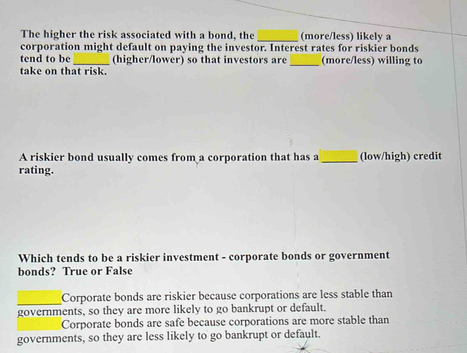 The higher the risk associated with a bond, the _(more/less) likely a
corporation might default on paying the investor. Interest rates for riskier bonds
tend to be_ (higher/lower) so that investors are _(more/less) willing to
take on that risk.
A riskier bond usually comes from a corporation that has a_ (low/high) credit
rating.
Which tends to be a riskier investment - corporate bonds or government
bonds? True or False
_Corporate bonds are riskier because corporations are less stable than
governments, so they are more likely to go bankrupt or default.
Corporate bonds are safe because corporations are more stable than
governments, so they are less likely to go bankrupt or default.