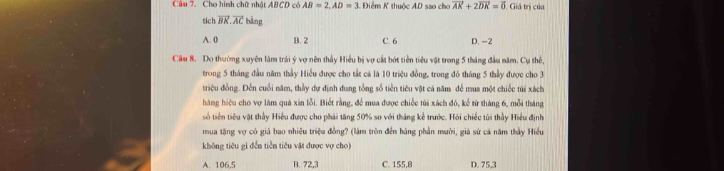 Cho hình chữ nhật ABCD có AB=2, AD=3 Điểm K thuộc AD sao cho vector AK+2vector DK=vector 0. Giá trị của
tích vector BK.vector AC bằng
A. 0 B. 2 C. 6 D. -2
Câu 8. Do thường xuyên làm trái ý vợ nên thầy Hiểu bị vợ cắt bớt tiền tiêu vật trong 5 tháng đầu năm. Cụ thế,
trong 5 tháng đầu năm thầy Hiếu được cho tất cá là 10 triệu đồng, trong đó tháng 5 thầy được cho 3
triệu đồng. Đến cuối năm, thầy dự định dung tổng số tiền tiêu vặt cả năm để mua một chiếc túi xách
hàng hiệu cho vợ làm quá xin lỗi. Biết rằng, để mua được chiếc túi xách đó, kể từ tháng 6, mỗi tháng
số tiền tiêu vặt thầy Hiếu được cho phải tăng 50% so với tháng kể trước. Hỏi chiếc túi thầy Hiếu định
mua tặng vợ có giá bao nhiêu triệu đồng? (làm tròn đến hàng phần mười, giả sử cả năm thầy Hiều
không tiêu gì đến tiền tiêu vặt được vợ cho)
A. 106, 5 B. 72, 3 C. 155, 8 D. 75, 3