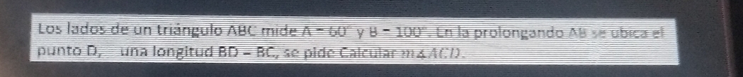 Los lados de un triángulo ABC mide A=60° Y B=100°. En la prolongando AB se úbica el 
punto D, una longitud BD-BC , se pide Calcular m∠ ACD.