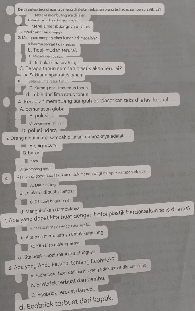 Berdasarkan teks di atas, apa yang dilakukan sebagian orang terhadap sampah plastiknya?
Mereka membuangnya di jalan..
b Mereka menaruhnya di tempat sampah.
Mereka membuangnya di jalan.
D. Mereka mendaur ulangnya.
2. Mengapa sampah plastik menjadi masalah?
a Baunya sangat tidak sedap.
b. Tidak mudah terurai.
C. Mudah membusuk.
d. Itu bukan masalah lagi.
3. Berapa tahun sampah plastik akan terurai?
A. Sekitar empat ratus tahun
B. Selama lima ratus tahun
C. Kurang dari lima ratus tahun
d. Lebih dari lima ratus tahun
4. Kerugian membuang sampah berdasarkan teks di atas, kecuali ....
A. pemanasan global
B. polusi air
C. pewarna air limbah
D. polusi udara
5. Orang membuang sampah di jalan, dampaknya adalah ....
A. gempa bumi
B. banjir
badai
D. gelombang besar
6. Apa yang dapat kita lakukan untuk mengurangi dampak sampah plastik?
A. Daur ulang
B. Letakkan di suatu tempat
C. Dibuang begitu saja
d. Mengabaikan dampaknya
7. Apa yang dapat kita buat dengan botol plastik berdasarkan teks di atas?
a. Kami tidak dapat menggunakannya lagi.
b. Kita bisa membuatnya untuk keranjang.
C. Kita bisa melemparnya.
d. Kita tidak dapat mendaur ulangnya.
8. Apa yang Anda ketahui tentang Ecobrick?
a. Ecobrick terbuat dari plastik yang tidak dapat didaur ulang.
b. Ecobrick terbuat dari bambu.
C. Ecobrick terbuat dari wol.
d. Ecobrick terbuat dari kapuk.