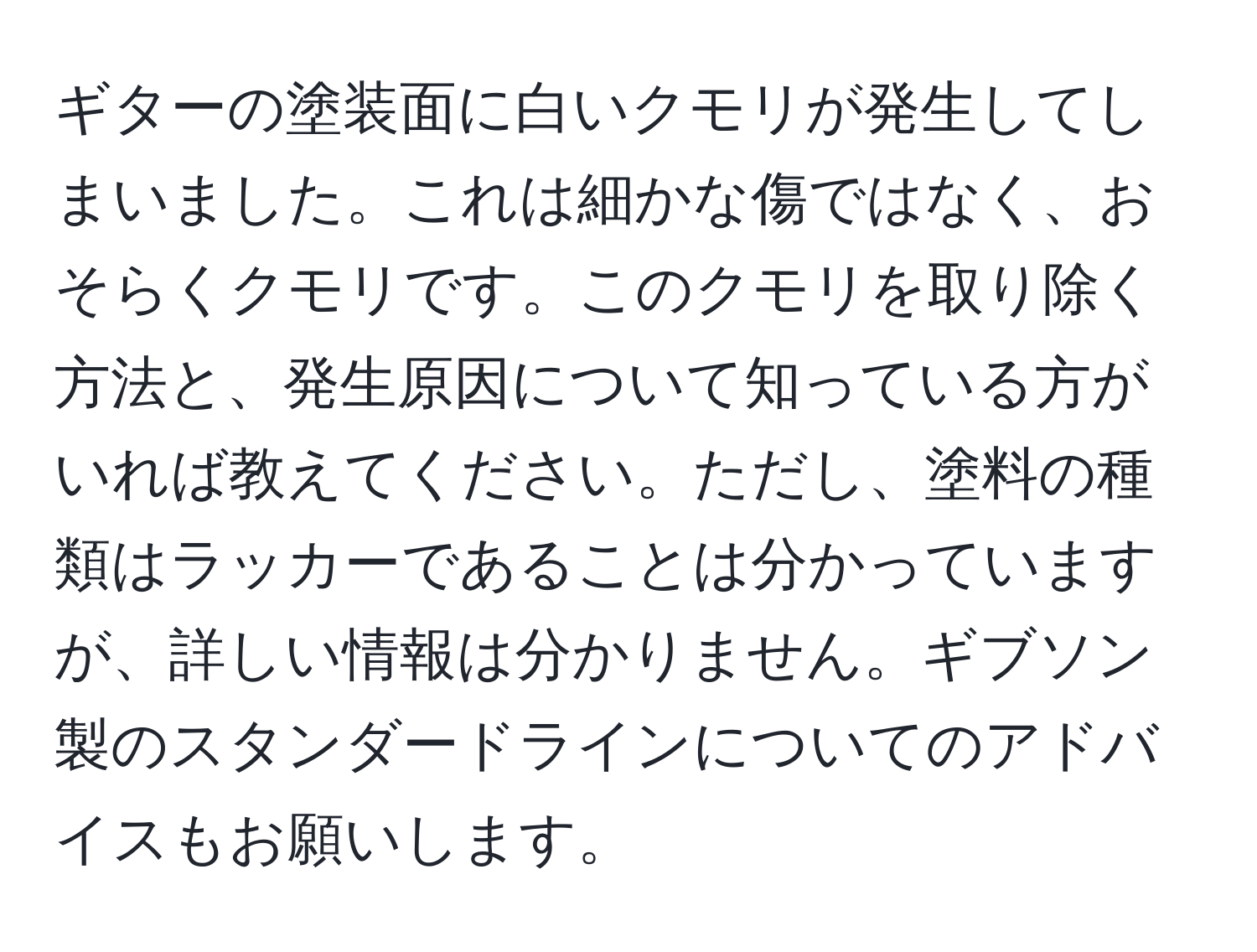 ギターの塗装面に白いクモリが発生してしまいました。これは細かな傷ではなく、おそらくクモリです。このクモリを取り除く方法と、発生原因について知っている方がいれば教えてください。ただし、塗料の種類はラッカーであることは分かっていますが、詳しい情報は分かりません。ギブソン製のスタンダードラインについてのアドバイスもお願いします。