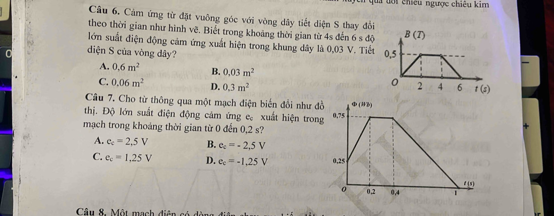 ua  d o i  chiều ngược chiêu kim
Câu 6. Cảm ứng từ đặt vuông góc với vòng dây tiết diện S thay đổi
theo thời gian như hình vẽ. Biết trong khoảng thời gian từ 4s đến 6 s độ
lớn suất điện động cảm ứng xuất hiện trong khung dây là 0,03 V. Tiết
diện S của vòng dây?
r
A. 0,6m^2
B. 0,03m^2
C. 0,06m^2 D. 0,3m^2
Câu 7. Cho từ thông qua một mạch điện biến đổi như đồ
thị. Độ lớn suất điện động cảm ứng : e。  xuất hiện trong
mạch trong khoảng thời gian từ 0 đến 0,2 s?
A. e_c=2,5V B. e_c=-2,5V
C. e_c=1,25V D. e_c=-1,25V
Câu 8. Một mạch diên  có  d