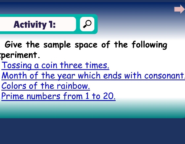 Activity 1: 
Give the sample space of the following 
periment. 
Tossing a coin three times. 
Month of the year which ends with consonant 
Colors of the rainbow. 
Prime numbers from 1 to 20.