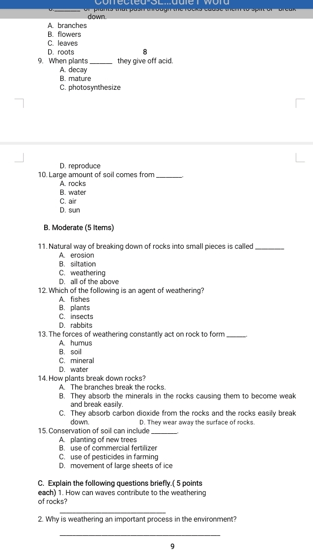 or plants that pash through the rocks cause them to spilt of ' break 
down.
A. branches
B. flowers
C. leaves
D. roots 8
9. When plants_ they give off acid.
A. decay
B. mature
C. photosynthesize
D. reproduce
10. Large amount of soil comes from_
A. rocks
B. water
C. air
D. sun
B. Moderate (5 Items)
11. Natural way of breaking down of rocks into small pieces is called_
A. erosion
B. siltation
C. weathering
D. all of the above
12. Which of the following is an agent of weathering?
A. fishes
B. plants
C. insects
D. rabbits
13. The forces of weathering constantly act on rock to form_
A. humus
B. soil
C. mineral
D. water
14. How plants break down rocks?
A. The branches break the rocks.
B. They absorb the minerals in the rocks causing them to become weak
and break easily.
C. They absorb carbon dioxide from the rocks and the rocks easily break
down. D. They wear away the surface of rocks.
15. Conservation of soil can include_
A. planting of new trees
B. use of commercial fertilizer
C. use of pesticides in farming
D. movement of large sheets of ice
C. Explain the following questions briefly.( 5 points
each) 1. How can waves contribute to the weathering
of rocks?
_
2. Why is weathering an important process in the environment?
_
9