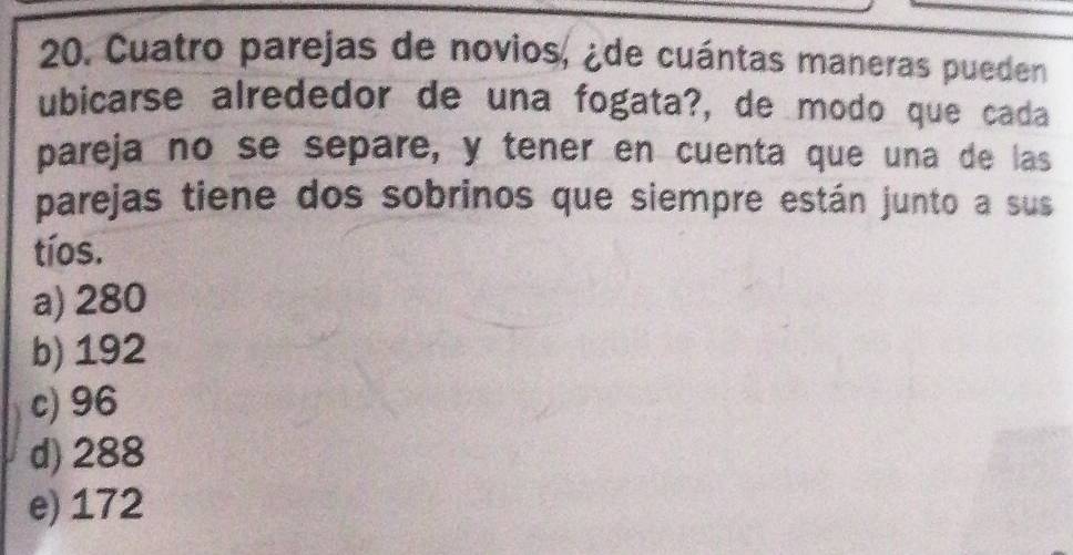 Cuatro parejas de novios, ¿de cuántas maneras pueden
ubicarse alrededor de una fogata?, de modo que cada
pareja no se separe, y tener en cuenta que una de las
parejas tiene dos sobrinos que siempre están junto a sus
tíos.
a) 280
b) 192
c) 96
d) 288
e) 172