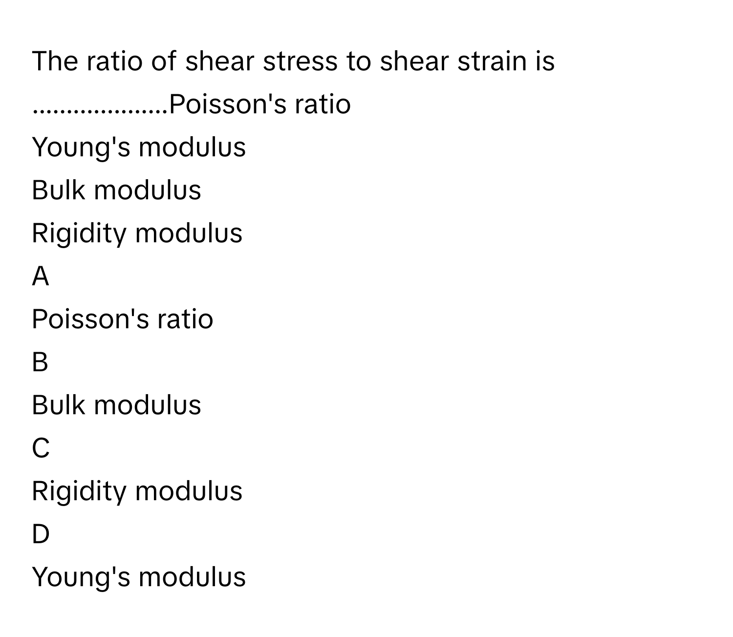 The ratio of shear stress to shear strain is ....................Poisson's ratio
Young's modulus
Bulk modulus
Rigidity modulus

A  
Poisson's ratio 


B  
Bulk modulus 


C  
Rigidity modulus 


D  
Young's modulus