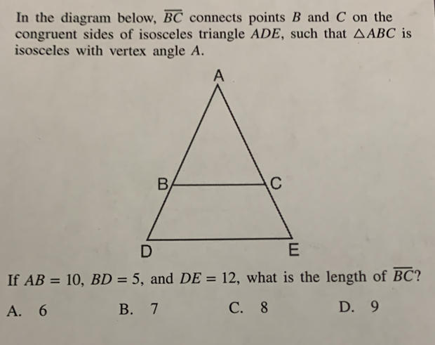 In the diagram below, overline BC connects points B and C on the
congruent sides of isosceles triangle ADE, such that △ ABC is
isosceles with vertex angle A.
If AB=10, BD=5 , and DE=12 , what is the length of overline BC
A. 6 B. 7 C. 8 D. 9