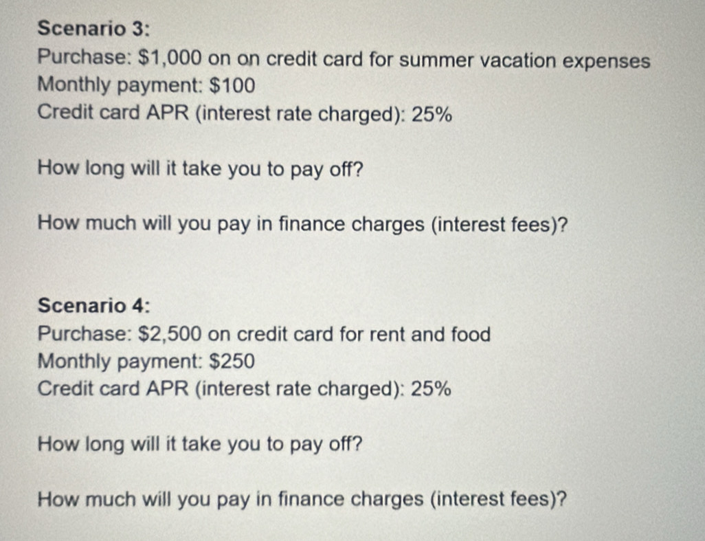 Scenario 3: 
Purchase: $1,000 on on credit card for summer vacation expenses 
Monthly payment: $100
Credit card APR (interest rate charged): 25%
How long will it take you to pay off? 
How much will you pay in finance charges (interest fees)? 
Scenario 4: 
Purchase: $2,500 on credit card for rent and food 
Monthly payment: $250
Credit card APR (interest rate charged): 25%
How long will it take you to pay off? 
How much will you pay in finance charges (interest fees)?