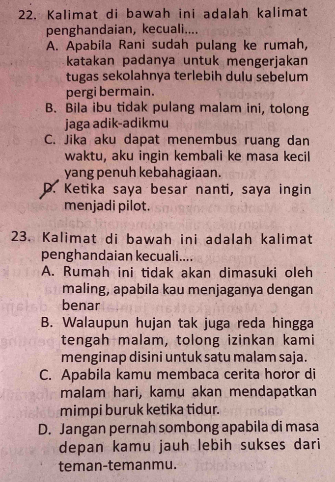 Kalimat di bawah ini adalah kalimat
penghandaian, kecuali....
A. Apabila Rani sudah pulang ke rumah,
katakan padanya untuk mengerjakan
tugas sekolahnya terlebih dulu sebelum
pergi bermain.
B. Bila ibu tidak pulang malam ini, tolong
jaga adik-adikmu
C. Jika aku dapat menembus ruang dan
waktu, aku ingin kembali ke masa kecil
yang penuh kebahagiaan.
D. Ketika saya besar nanti, saya ingin
menjadi pilot.
23. Kalimat di bawah ini adalah kalimat
penghandaian kecuali....
A. Rumah ini tidak akan dimasuki oleh
maling, apabila kau menjaganya dengan
benar
B. Walaupun hujan tak juga reda hingga
tengah malam, tolong izinkan kami
menginap disini untuk satu malam saja.
C. Apabila kamu membaca cerita horor di
malam hari, kamu akan mendapatkan
mimpi buruk ketika tidur.
D. Jangan pernah sombong apabila di masa
depan kamu jauh lebih sukses dari
teman-temanmu.