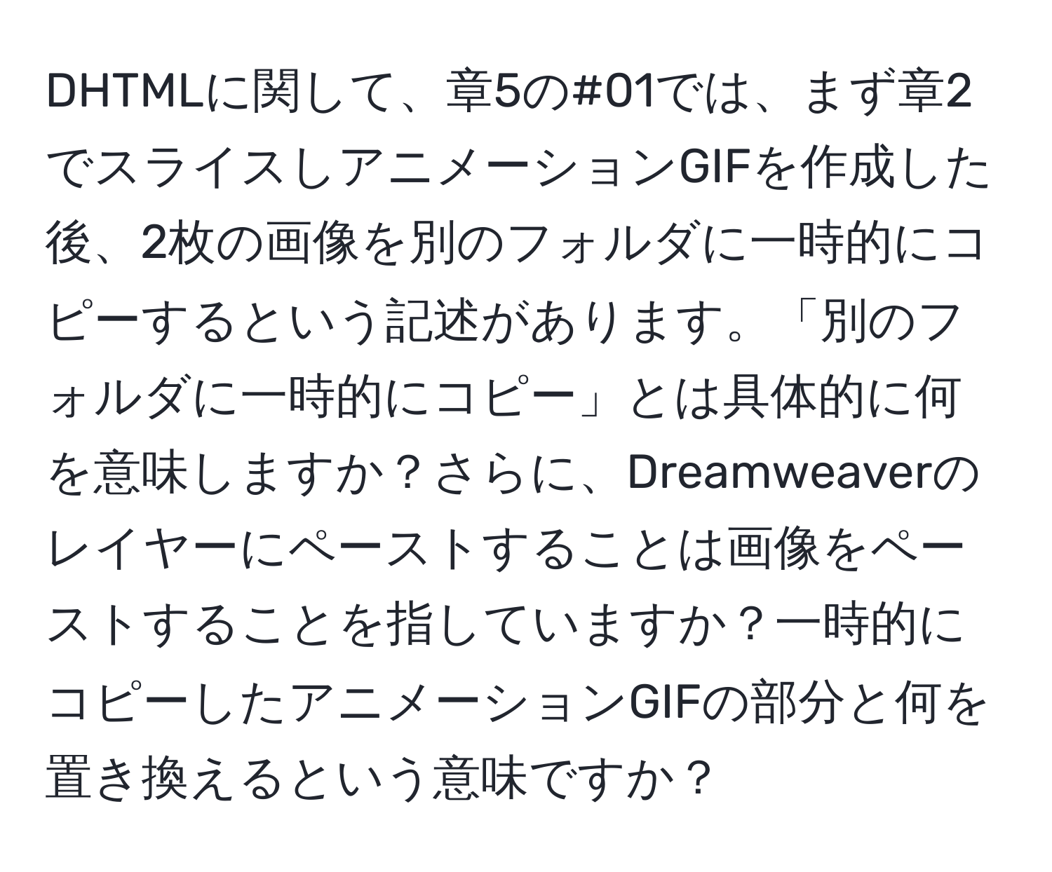 DHTMLに関して、章5の#01では、まず章2でスライスしアニメーションGIFを作成した後、2枚の画像を別のフォルダに一時的にコピーするという記述があります。「別のフォルダに一時的にコピー」とは具体的に何を意味しますか？さらに、Dreamweaverのレイヤーにペーストすることは画像をペーストすることを指していますか？一時的にコピーしたアニメーションGIFの部分と何を置き換えるという意味ですか？