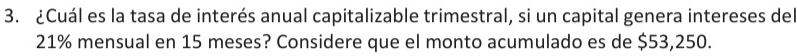 ¿Cuál es la tasa de interés anual capitalizable trimestral, si un capital genera intereses del
21% mensual en 15 meses? Considere que el monto acumulado es de $53,250.