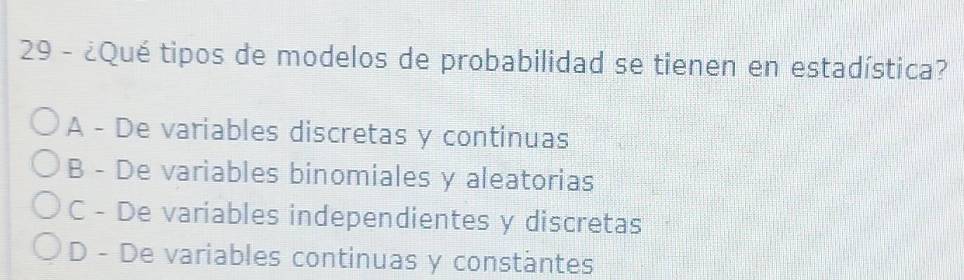 29 - ¿Qué tipos de modelos de probabilidad se tienen en estadística?
A - De variables discretas y continuas
B - De variables binomiales y aleatorias
C - De variables independientes y discretas
D - De variables continuas y constäntes