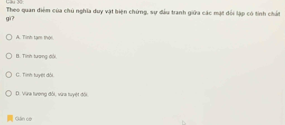 Cau 30:
Theo quan điểm của chủ nghĩa duy vật biện chứng, sự đấu tranh giữa các mặt đối lập có tính chát
gì?
A. Tính tạm thời.
B. Tính tương đổi.
C. Tính tuyệt đổi.
D. Vừa tương đối, vừa tuyệt đổi.
Gần cờ