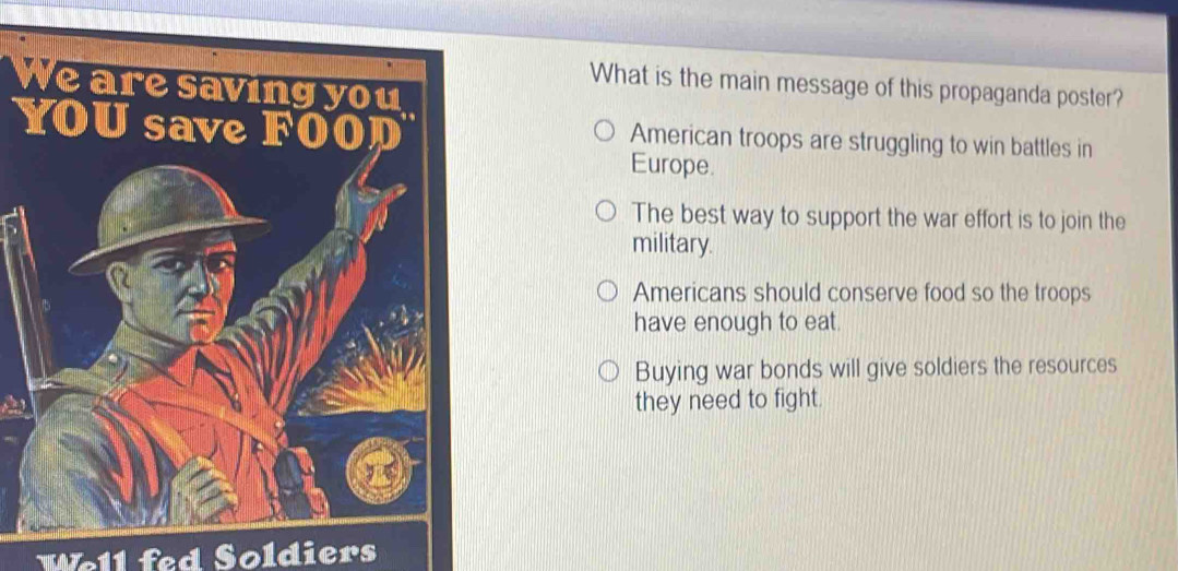 We are saving you
What is the main message of this propaganda poster?
YOU save FOOD American troops are struggling to win battles in
Europe.
The best way to support the war effort is to join the
military.
Americans should conserve food so the troops
have enough to eat.
Buying war bonds will give soldiers the resources
they need to fight.
Well fed Soldiers