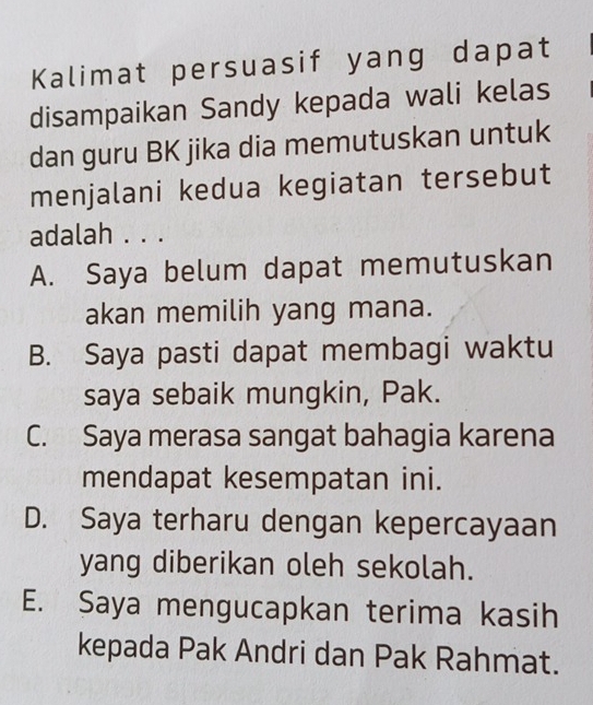 Kalimat persuasif yang dapat
disampaikan Sandy kepada wali kelas
dan guru BK jika dia memutuskan untuk
menjalani kedua kegiatan tersebut
adalah . . .
A. Saya belum dapat memutuskan
akan memilih yang mana.
B. Saya pasti dapat membagi waktu
saya sebaik mungkin, Pak.
C. Saya merasa sangat bahagia karena
mendapat kesempatan ini.
D. Saya terharu dengan kepercayaan
yang diberikan oleh sekolah.
E. Saya mengucapkan terima kasih
kepada Pak Andri dan Pak Rahmat.