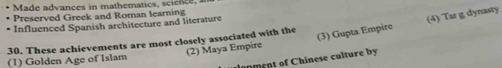 Made advances in mathematics, science, an
Preserved Greek and Roman learning
Influenced Spanish architecture and literature
(2) Maya Empire (3) Gupta Empire (4) Tar g dynasty
30. These achievements are most closely associated with the
onment of Chinese culture by
(1) Golden Age of Islam