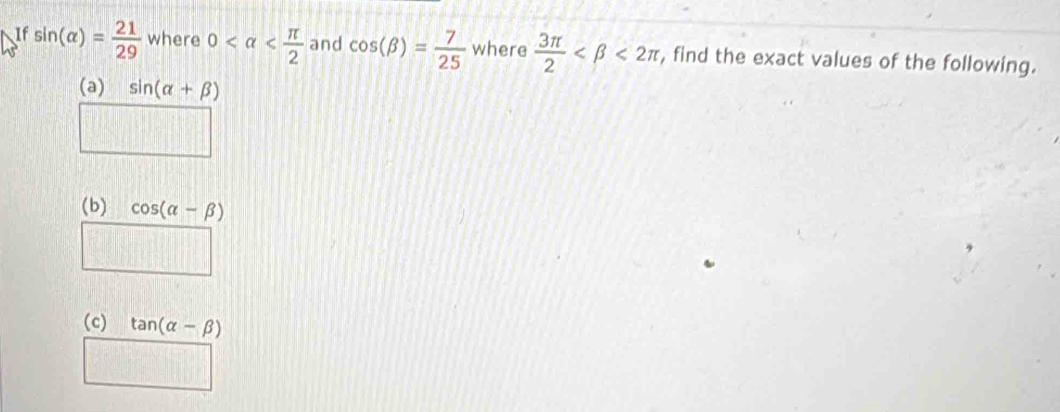 If sin (alpha )= 21/29  where 0 and cos (beta )= 7/25  where  3π /2  <2π , find the exact values of the following. 
(a) sin (alpha +beta )
(b) cos (alpha -beta )
□ 
(c) tan (alpha -beta )